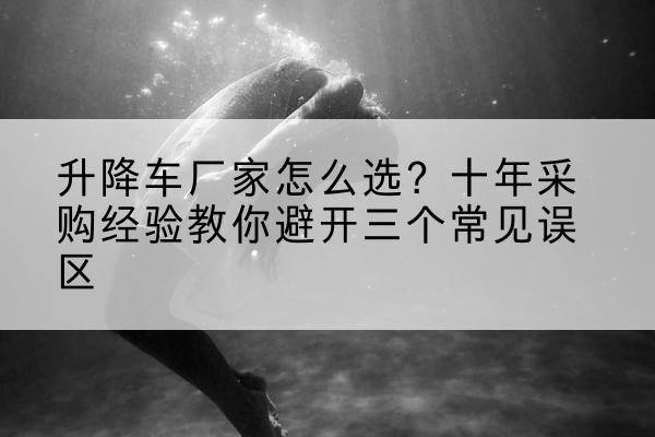 杏花岭升降车厂家-怎么选?十年采购经验教你避开三个常见误区
