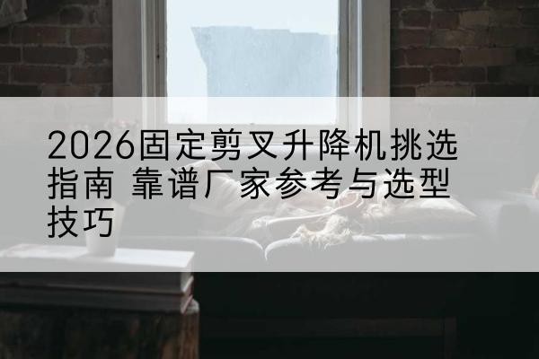 杏花岭固定剪叉升降机厂家推荐-2026固定剪叉升降机挑选指南 靠谱厂家参考与选型技巧