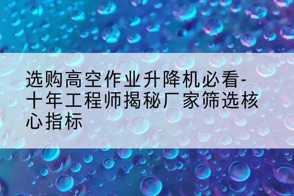 杏花岭高空作业升降机厂家推荐-选购高空作业升降机必看-十年工程师揭秘厂家筛选核心指标