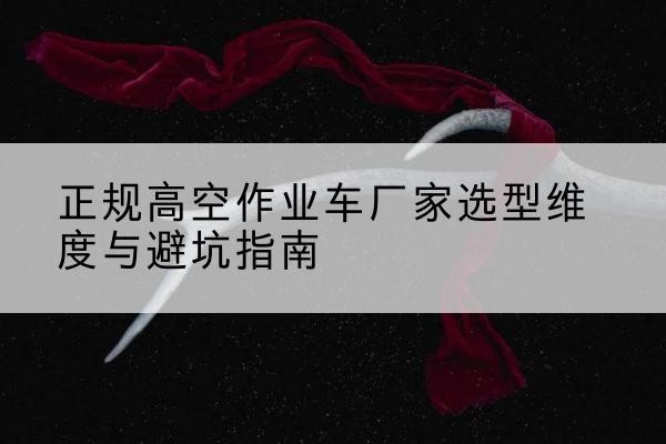 杏花岭高空作业车厂家-正规选型维度与避坑指南