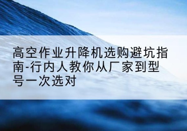 杏花岭升降平台厂家-高空作业升降机选购避坑指南-行内人教你从厂家到型号一次选对