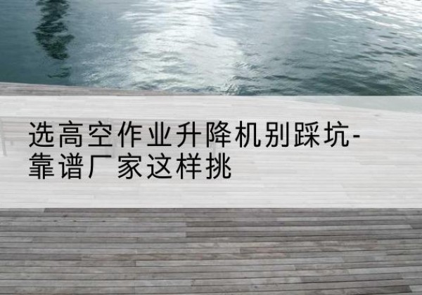 杏花岭剪叉式升降机厂家-选高空作业升降机别踩坑-靠谱厂家这样挑