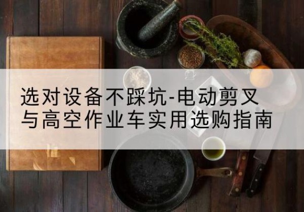 杏花岭电动剪叉升降平台怎么选-选对设备不踩坑-电动剪叉与高空作业车实用选购指南