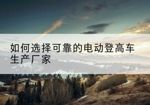 杏花岭电动登高车厂家-如何选择可靠的电动登高车生产厂家