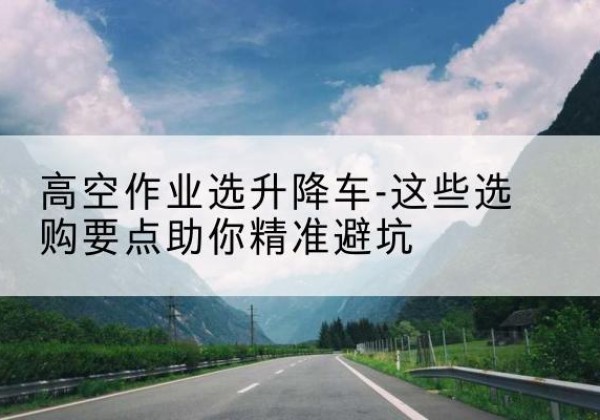 杏花岭升降车厂家-高空作业选升降车-这些选购要点助你*避坑