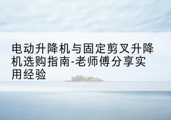 杏花岭电动升降机怎么选-电动升降机与固定剪叉升降机选购指南-老师傅分享实用经验