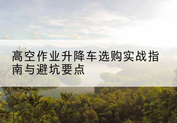 杏花岭升降车怎么选-高空作业升降车选购实战指南与避坑要点