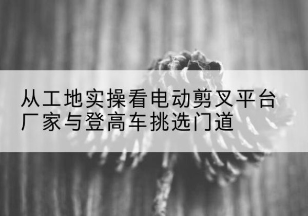 杏花岭电动剪叉升降平台厂家-从工地实操看电动剪叉平台厂家与登高车挑选门道