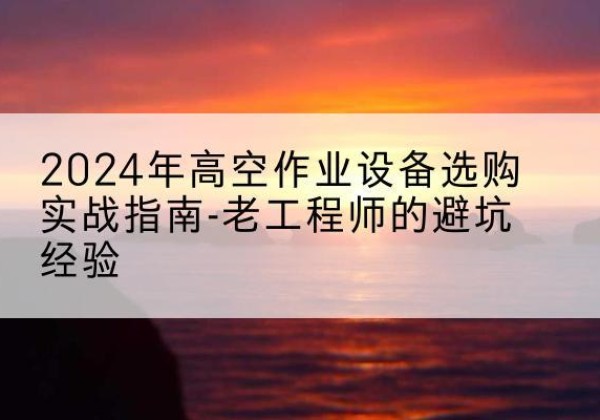杏花岭高空作业升降机厂家推荐-2024年高空作业设备选购实战指南-老工程师的避坑经验