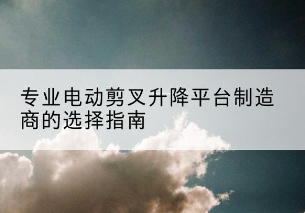 杏花岭电动剪叉升降平台厂家-专业电动剪叉升降平台制造商的选择指南